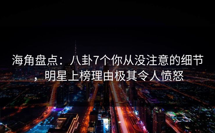 海角盘点：八卦7个你从没注意的细节，明星上榜理由极其令人愤怒