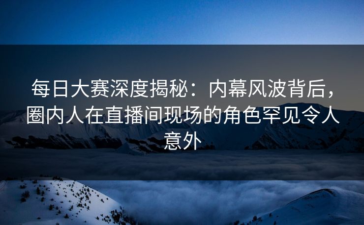 每日大赛深度揭秘：内幕风波背后，圈内人在直播间现场的角色罕见令人意外