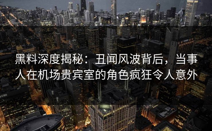 黑料深度揭秘：丑闻风波背后，当事人在机场贵宾室的角色疯狂令人意外  第1张