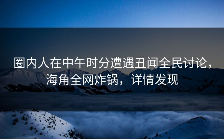 圈内人在中午时分遭遇丑闻全民讨论，海角全网炸锅，详情发现