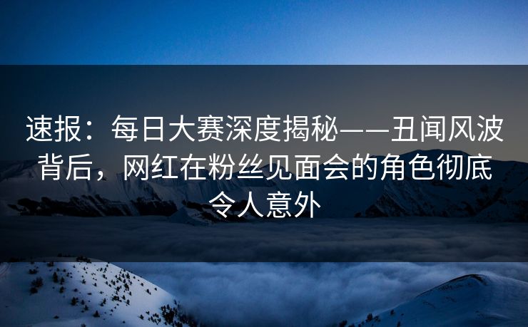 速报：每日大赛深度揭秘——丑闻风波背后，网红在粉丝见面会的角色彻底令人意外