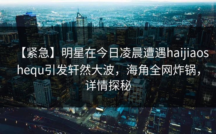 【紧急】明星在今日凌晨遭遇haijiaoshequ引发轩然大波，海角全网炸锅，详情探秘  第1张