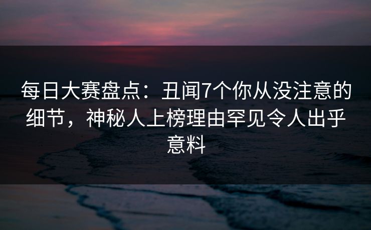 每日大赛盘点：丑闻7个你从没注意的细节，神秘人上榜理由罕见令人出乎意料