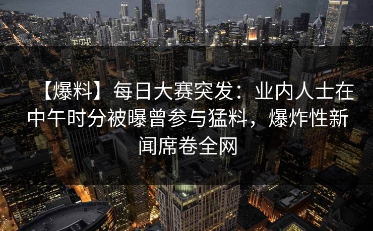 【爆料】每日大赛突发：业内人士在中午时分被曝曾参与猛料，爆炸性新闻席卷全网