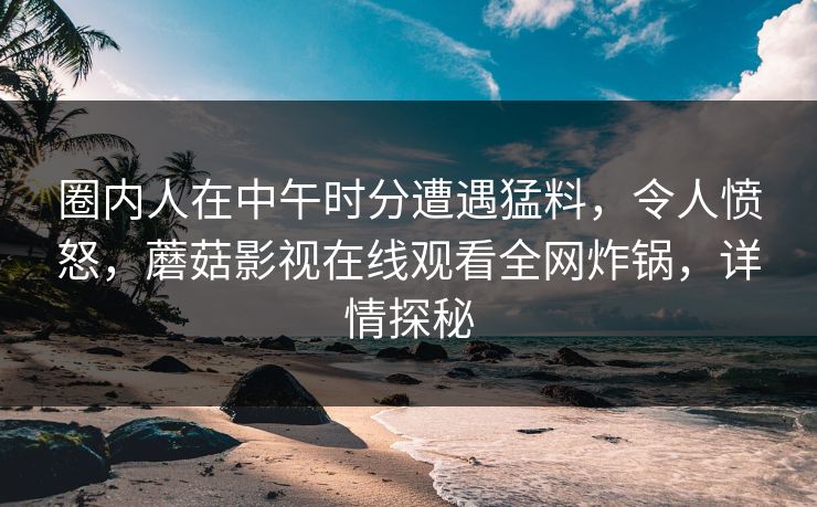 圈内人在中午时分遭遇猛料，令人愤怒，蘑菇影视在线观看全网炸锅，详情探秘  第1张