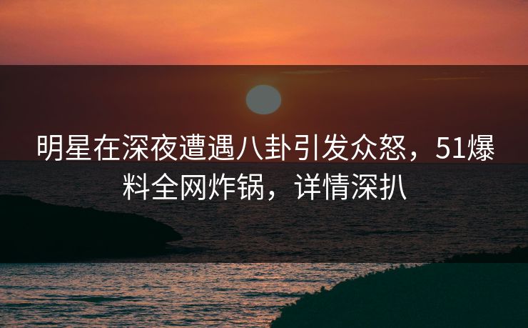 明星在深夜遭遇八卦引发众怒，51爆料全网炸锅，详情深扒  第1张