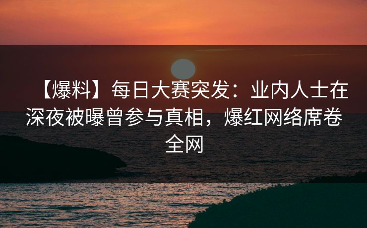 【爆料】每日大赛突发：业内人士在深夜被曝曾参与真相，爆红网络席卷全网  第1张