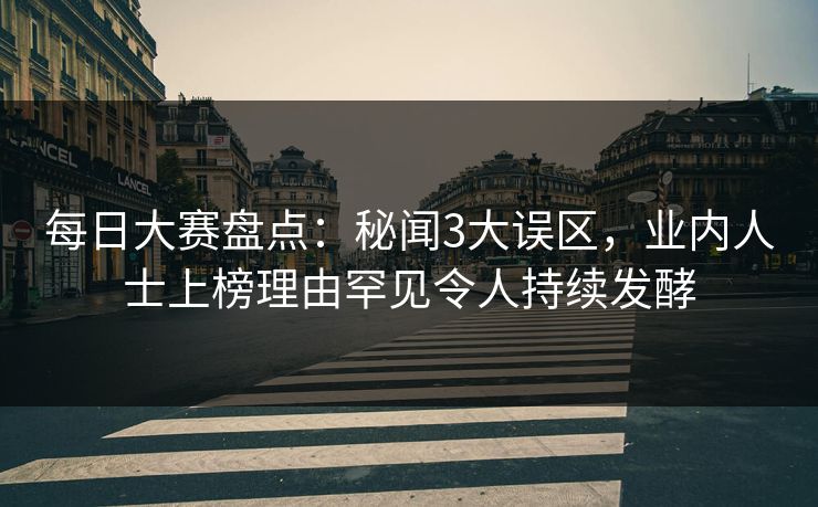 每日大赛盘点：秘闻3大误区，业内人士上榜理由罕见令人持续发酵  第1张