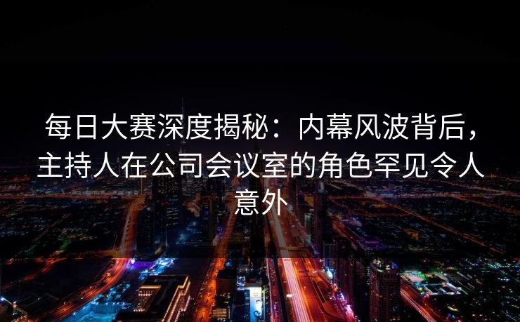 每日大赛深度揭秘：内幕风波背后，主持人在公司会议室的角色罕见令人意外