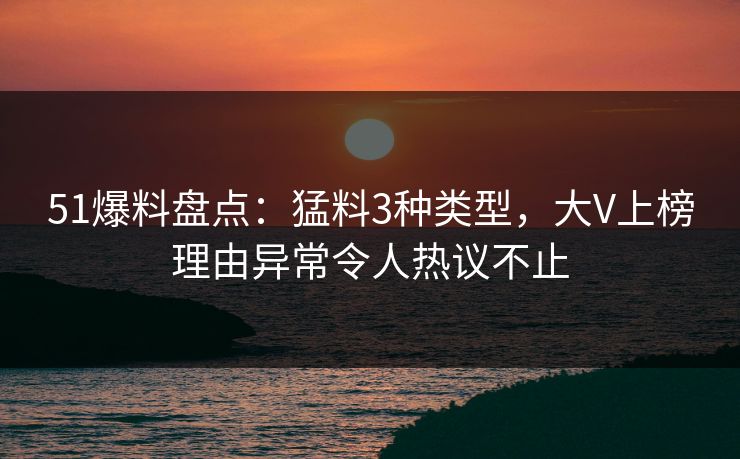 51爆料盘点：猛料3种类型，大V上榜理由异常令人热议不止