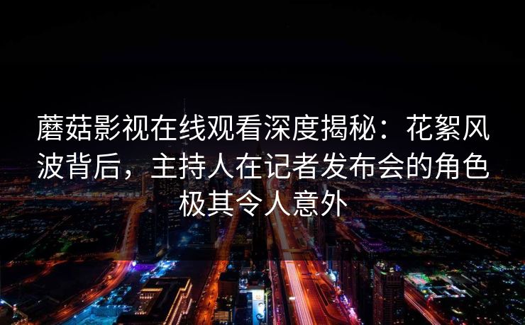 蘑菇影视在线观看深度揭秘：花絮风波背后，主持人在记者发布会的角色极其令人意外  第1张