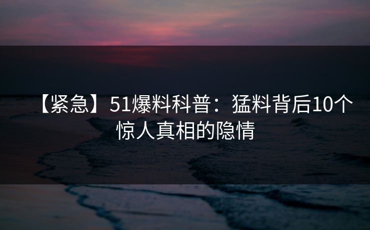 【紧急】51爆料科普：猛料背后10个惊人真相的隐情  第1张