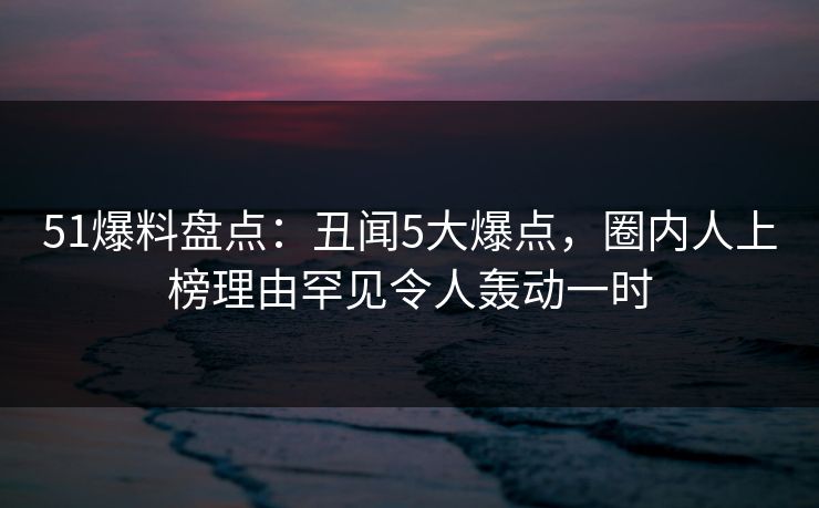 51爆料盘点：丑闻5大爆点，圈内人上榜理由罕见令人轰动一时  第1张