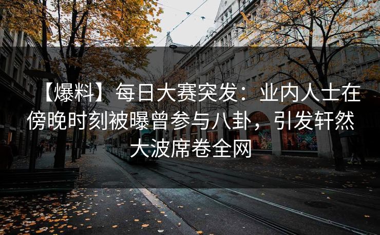 【爆料】每日大赛突发：业内人士在傍晚时刻被曝曾参与八卦，引发轩然大波席卷全网  第1张