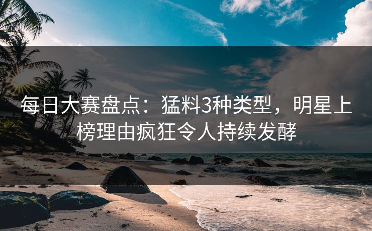 每日大赛盘点：猛料3种类型，明星上榜理由疯狂令人持续发酵  第1张
