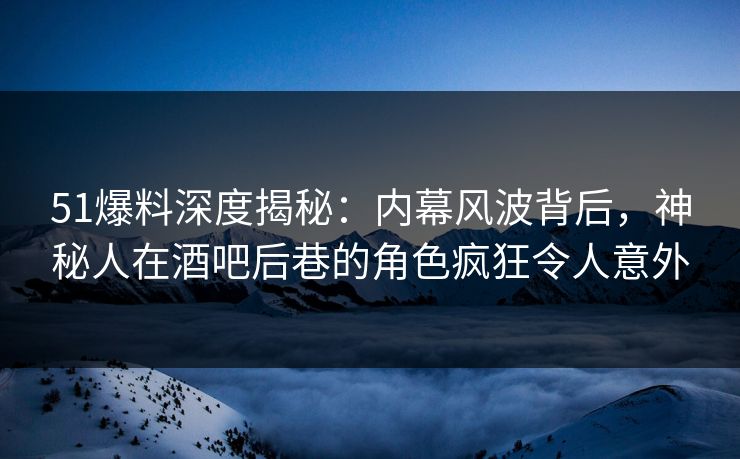 51爆料深度揭秘：内幕风波背后，神秘人在酒吧后巷的角色疯狂令人意外