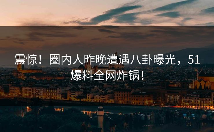 震惊！圈内人昨晚遭遇八卦曝光，51爆料全网炸锅！