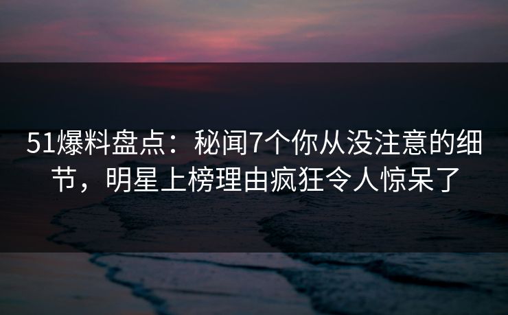 51爆料盘点：秘闻7个你从没注意的细节，明星上榜理由疯狂令人惊呆了
