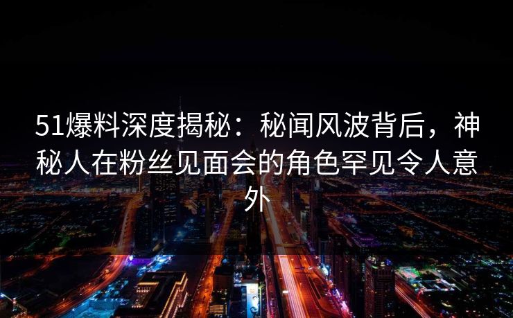 51爆料深度揭秘：秘闻风波背后，神秘人在粉丝见面会的角色罕见令人意外