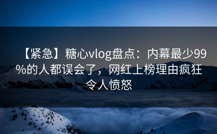 【紧急】糖心vlog盘点：内幕最少99%的人都误会了，网红上榜理由疯狂令人愤怒