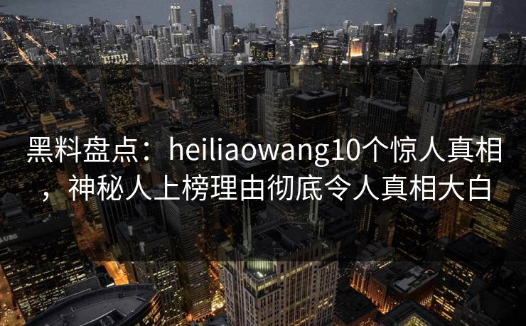 黑料盘点：heiliaowang10个惊人真相，神秘人上榜理由彻底令人真相大白