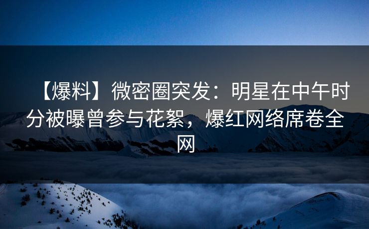 【爆料】微密圈突发：明星在中午时分被曝曾参与花絮，爆红网络席卷全网  第1张