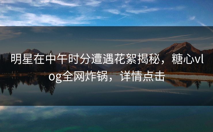 明星在中午时分遭遇花絮揭秘，糖心vlog全网炸锅，详情点击  第1张