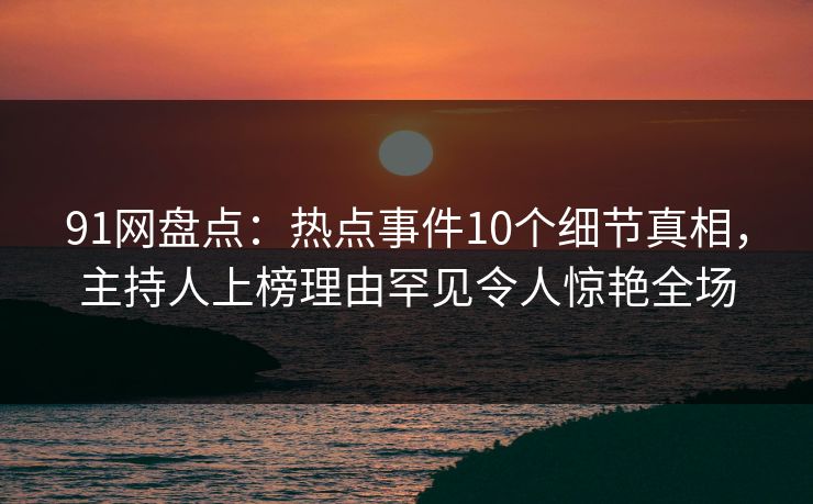 91网盘点：热点事件10个细节真相，主持人上榜理由罕见令人惊艳全场
