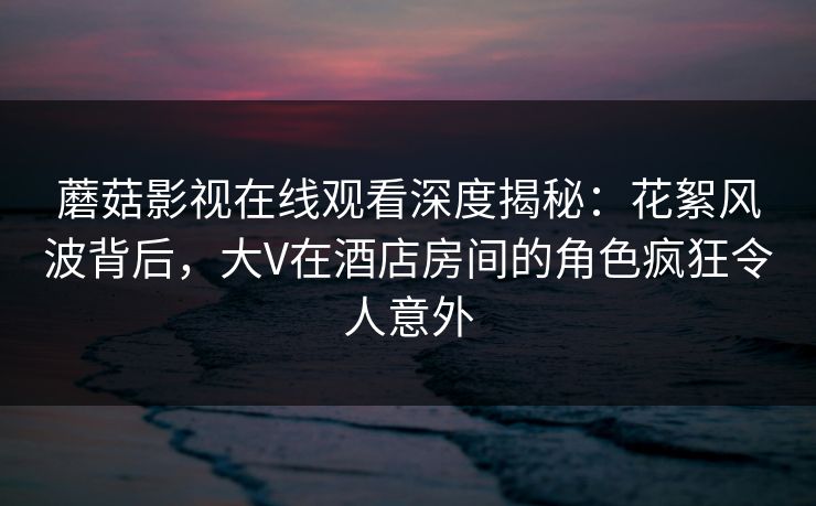 蘑菇影视在线观看深度揭秘：花絮风波背后，大V在酒店房间的角色疯狂令人意外