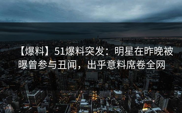 【爆料】51爆料突发：明星在昨晚被曝曾参与丑闻，出乎意料席卷全网  第1张