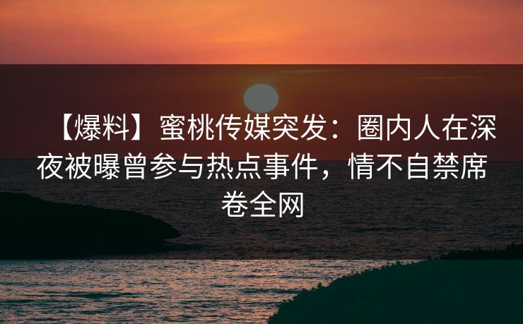【爆料】蜜桃传媒突发：圈内人在深夜被曝曾参与热点事件，情不自禁席卷全网  第1张