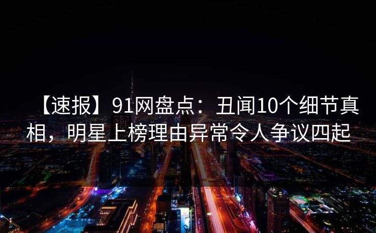 【速报】91网盘点：丑闻10个细节真相，明星上榜理由异常令人争议四起  第1张