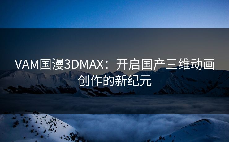 VAM国漫3DMAX：开启国产三维动画创作的新纪元  第1张