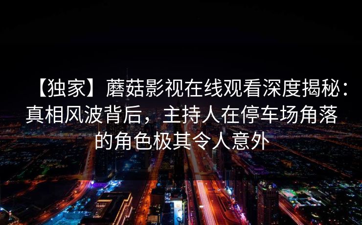 【独家】蘑菇影视在线观看深度揭秘：真相风波背后，主持人在停车场角落的角色极其令人意外