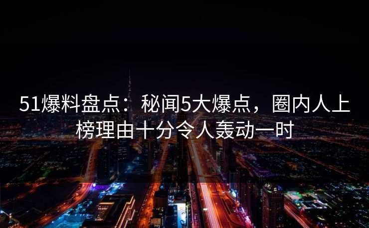 51爆料盘点：秘闻5大爆点，圈内人上榜理由十分令人轰动一时