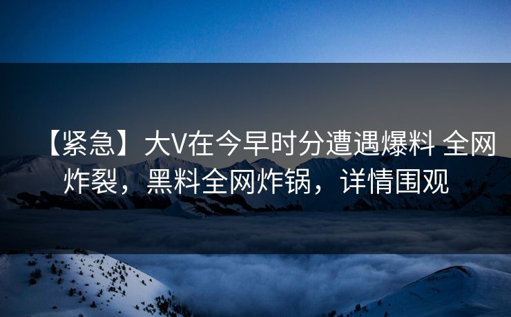 【紧急】大V在今早时分遭遇爆料 全网炸裂，黑料全网炸锅，详情围观