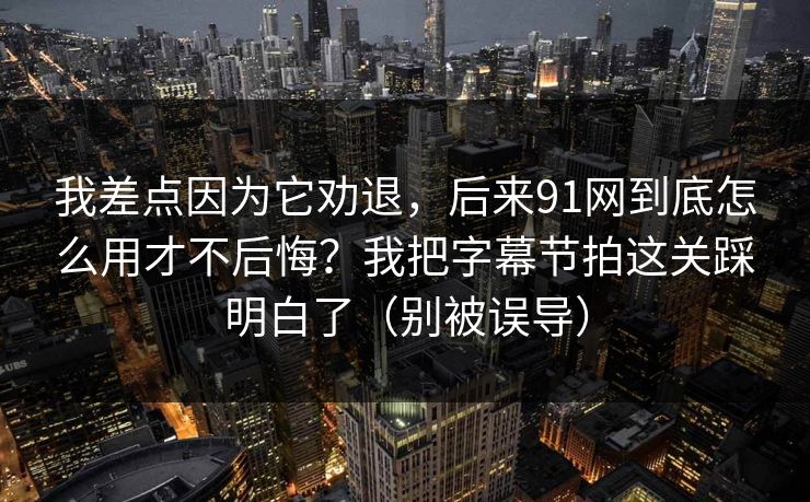 我差点因为它劝退，后来91网到底怎么用才不后悔？我把字幕节拍这关踩明白了（别被误导）