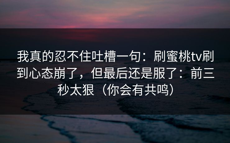 我真的忍不住吐槽一句:刷蜜桃tv刷到心态崩了,但最后还是服了:前三秒太狠(你会有共鸣) 第1张 我真的忍不住吐槽一句:刷蜜桃tv刷到心态崩了,但最后还是服了:前三秒太狠(你会有共鸣) 第1张