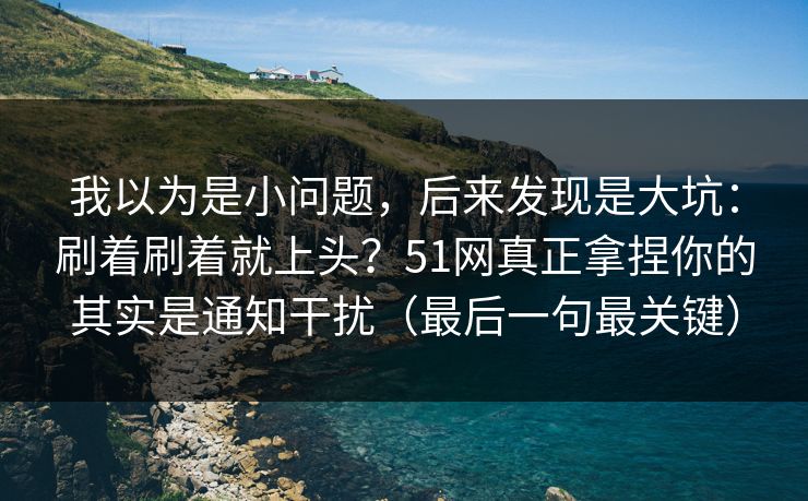 我以为是小问题，后来发现是大坑：刷着刷着就上头？51网真正拿捏你的其实是通知干扰（最后一句最关键）