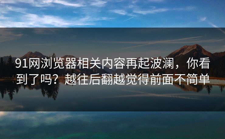 91网浏览器相关内容再起波澜,你看到了吗?越往后翻越觉得前面不简单 第1张 91网浏览器相关内容再起波澜,你看到了吗?越往后翻越觉得前面不简单 第1张